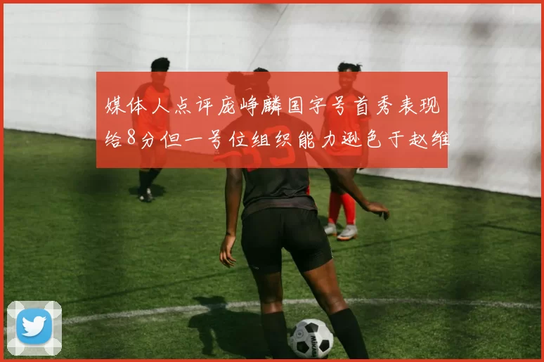 媒体人点评庞峥麟国字号首秀表现给8分但一号位组织能力逊色于赵维伦