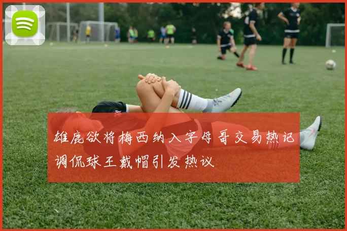 雄鹿欲将梅西纳入字母哥交易热记调侃球王戴帽引发热议
