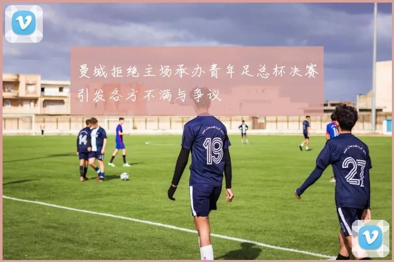 曼城拒绝主场承办青年足总杯决赛引发各方不满与争议