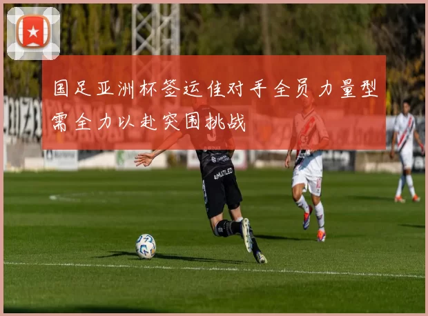 国足亚洲杯签运佳对手全员力量型需全力以赴突围挑战