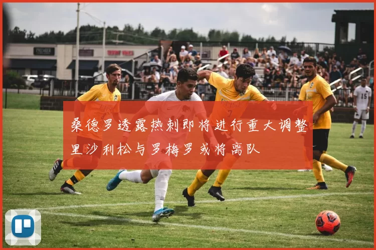 桑德罗透露热刺即将进行重大调整里沙利松与罗梅罗或将离队