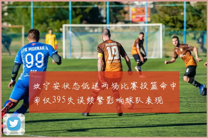 坎宁安状态低迷两场比赛投篮命中率仅395失误频繁影响球队表现