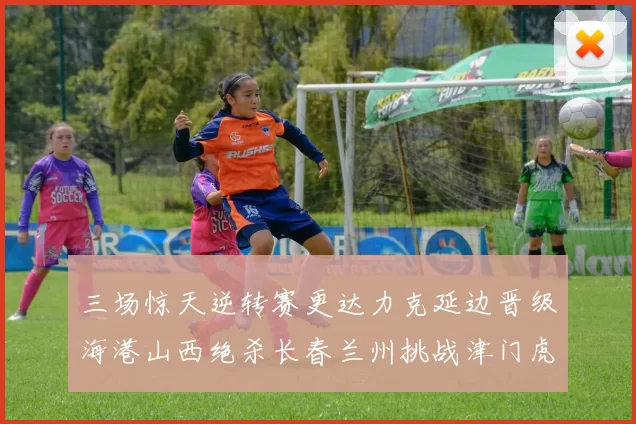 三场惊天逆转赛更达力克延边晋级海港山西绝杀长春兰州挑战津门虎